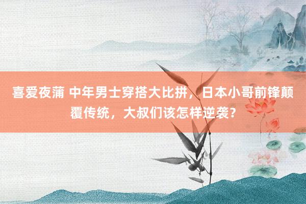 喜爱夜蒲 中年男士穿搭大比拼,日本小哥前锋颠覆传统,大叔们该怎样逆袭?