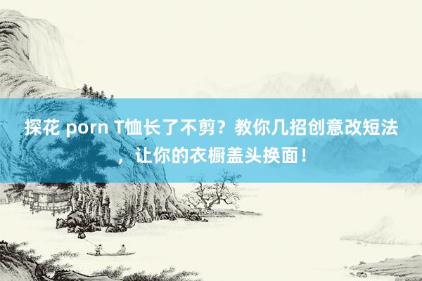探花 porn T恤长了不剪?教你几招创意改短法,让你的衣橱盖头换面!