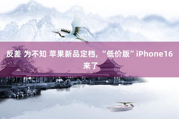 反差 为不知 苹果新品定档, “低价版”iPhone16 来了