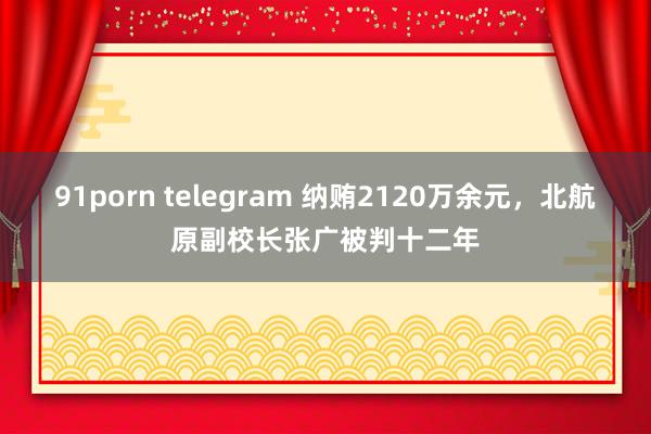 91porn telegram 纳贿2120万余元，北航原副校长张广被判十二年