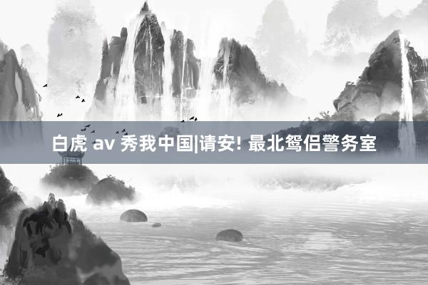白虎 av 秀我中国|请安! 最北鸳侣警务室