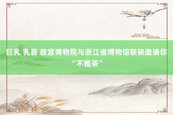 巨乳 乳首 故宫博物院与浙江省博物馆联袂邀请你“不雅茶”
