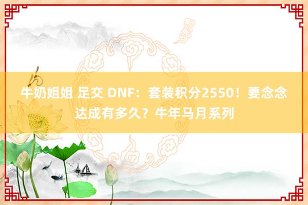 牛奶姐姐 足交 DNF:套装积分2550!要念念达成有多久?牛年马月系列