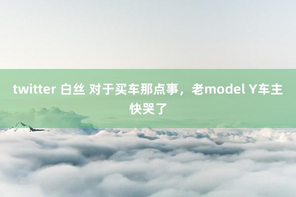 twitter 白丝 对于买车那点事,老model Y车主快哭了