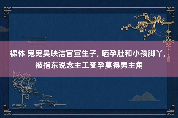 裸体 鬼鬼吴映洁官宣生子, 晒孕肚和小孩脚丫, 被指东说念主工受孕莫得男主角