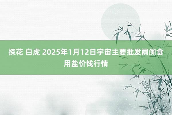探花 白虎 2025年1月12日宇宙主要批发阛阓食用盐价钱行情