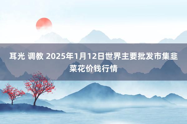 耳光 调教 2025年1月12日世界主要批发市集韭菜花价钱行情