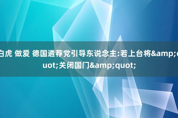 白虎 做爱 德国遴荐党引导东说念主:若上台将"关闭国门"