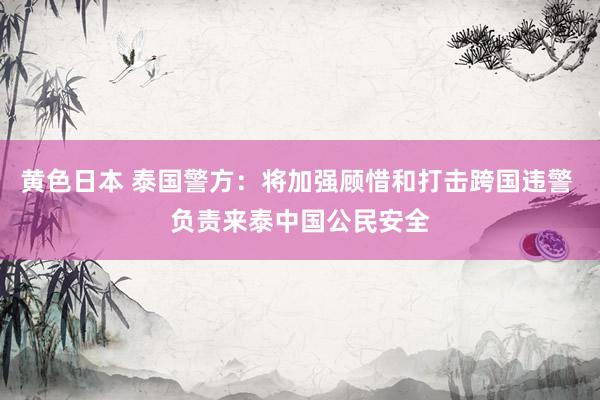 黄色日本 泰国警方:将加强顾惜和打击跨国违警 负责来泰中国公民安全