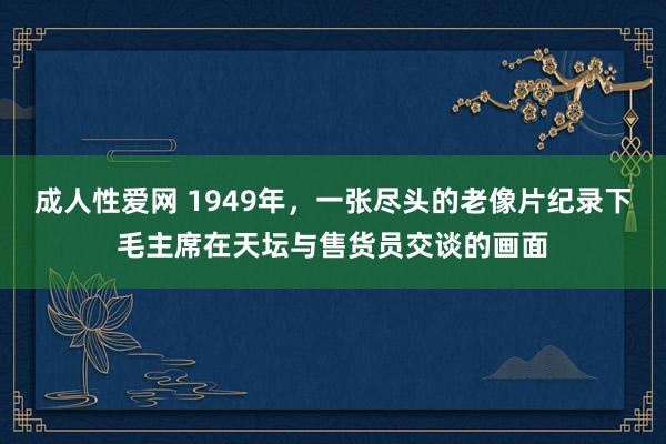 成人性爱网 1949年,一张尽头的老像片纪录下毛主席在天坛与售货员交谈的画面