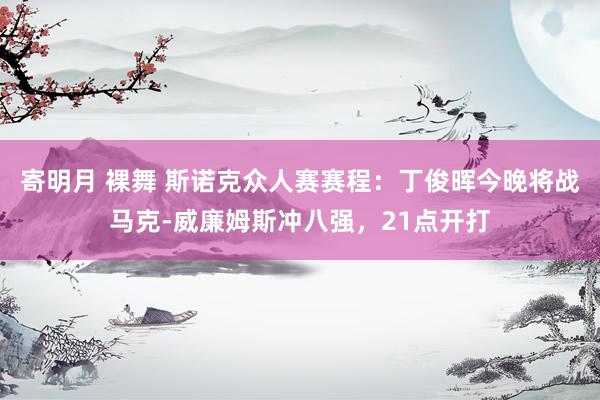 寄明月 裸舞 斯诺克众人赛赛程:丁俊晖今晚将战马克-威廉姆斯冲八强,21点开打
