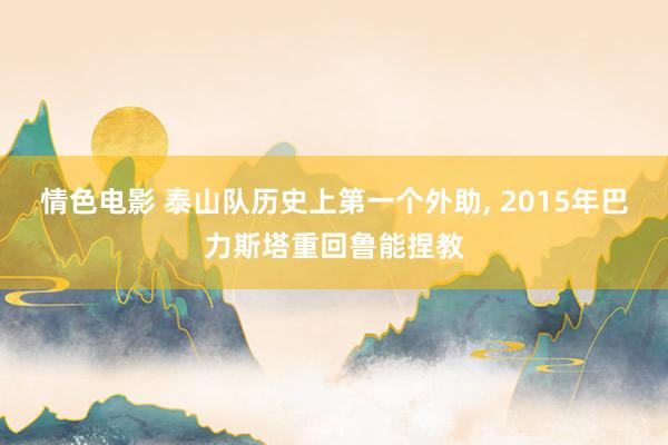 情色电影 泰山队历史上第一个外助， 2015年巴力斯塔重回鲁能捏教