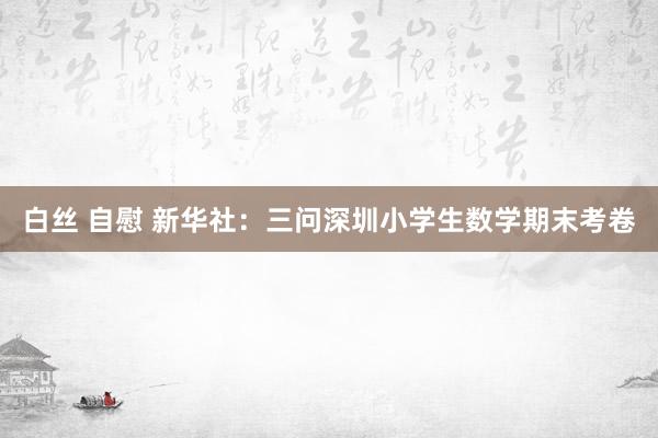 白丝 自慰 新华社:三问深圳小学生数学期末考卷