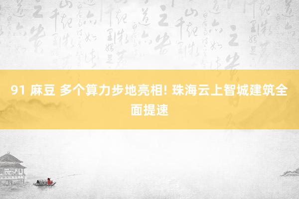91 麻豆 多个算力步地亮相! 珠海云上智城建筑全面提速