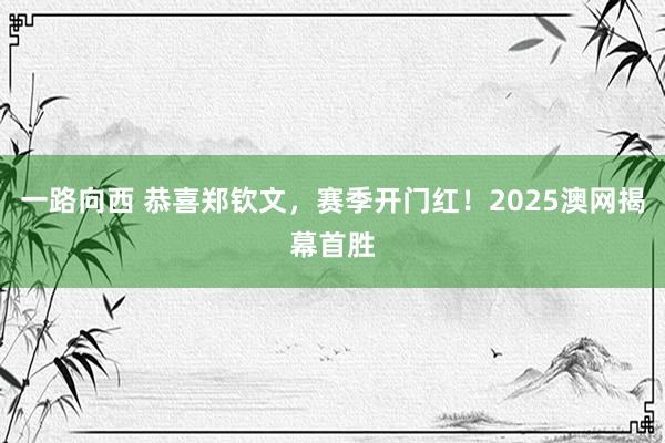 一路向西 恭喜郑钦文,赛季开门红!2025澳网揭幕首胜