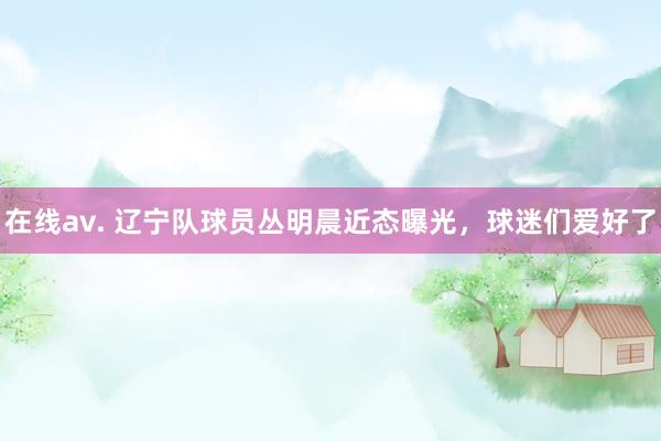 在线av. 辽宁队球员丛明晨近态曝光,球迷们爱好了