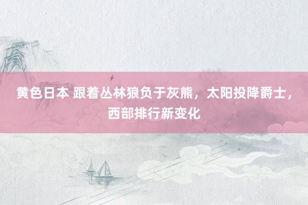 黄色日本 跟着丛林狼负于灰熊,太阳投降爵士,西部排行新变化