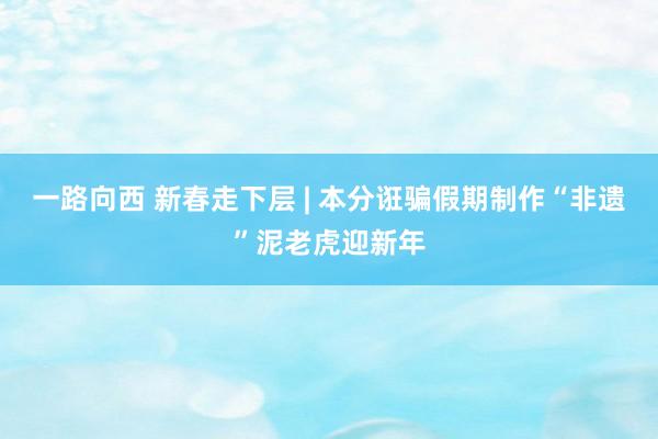一路向西 新春走下层 | 本分诳骗假期制作“非遗”泥老虎迎新年