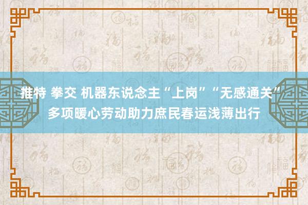 推特 拳交 机器东说念主“上岗”“无感通关” 多项暖心劳动助力庶民春运浅薄出行