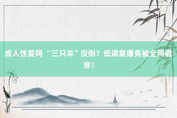 成人性爱网 “三只羊”没倒？低调复播竟被全网戳穿！