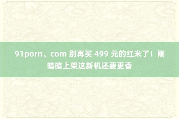 91porn。com 别再买 499 元的红米了!刚暗暗上架这新机还要更香