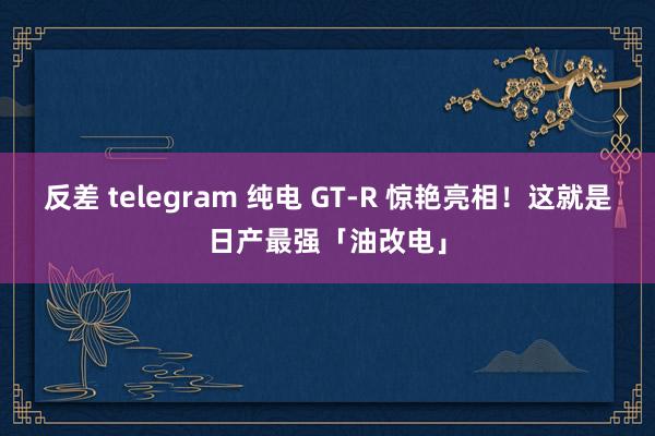 反差 telegram 纯电 GT-R 惊艳亮相！这就是日产最强「油改电」