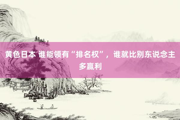 黄色日本 谁能领有“排名权”，谁就比别东说念主多赢利