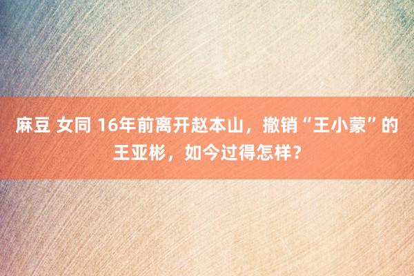 麻豆 女同 16年前离开赵本山，撤销“王小蒙”的王亚彬，如今过得怎样？