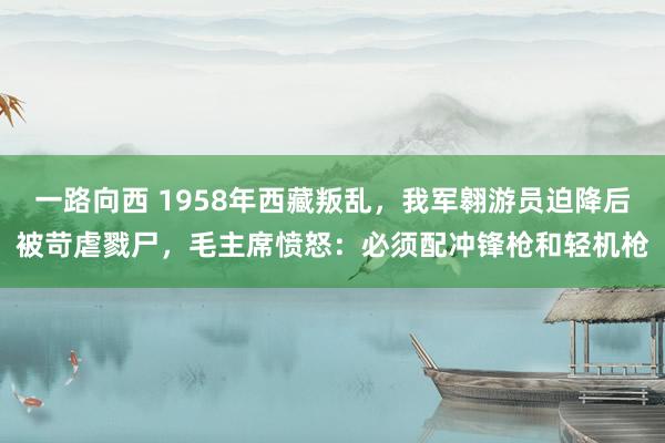 一路向西 1958年西藏叛乱,我军翱游员迫降后被苛虐戮尸,毛主席愤怒:必须配冲锋枪和轻机枪