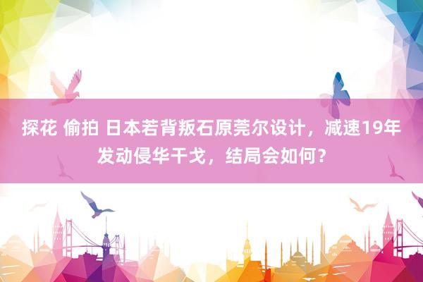 探花 偷拍 日本若背叛石原莞尔设计,减速19年发动侵华干戈,结局会如何?