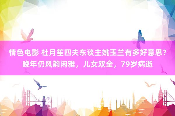情色电影 杜月笙四夫东谈主姚玉兰有多好意思？晚年仍风韵闲雅，儿女双全，79岁病逝