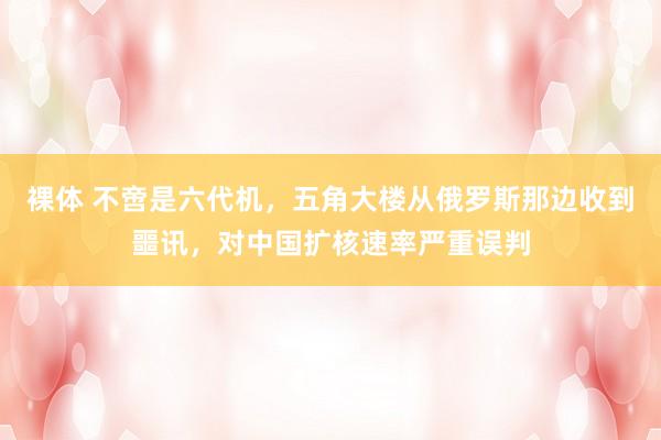裸体 不啻是六代机,五角大楼从俄罗斯那边收到噩讯,对中国扩核速率严重误判