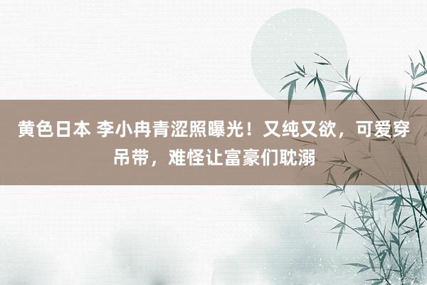 黄色日本 李小冉青涩照曝光！又纯又欲，可爱穿吊带，难怪让富豪们耽溺
