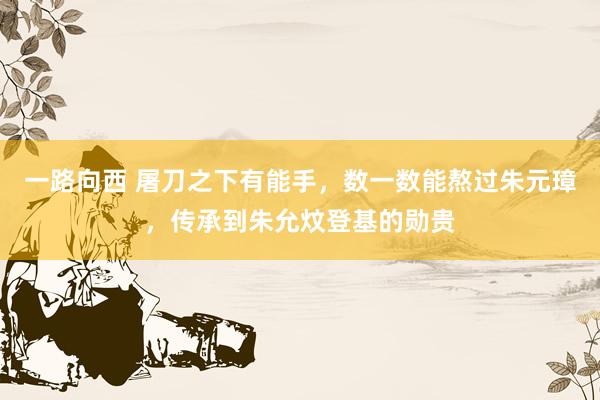 一路向西 屠刀之下有能手,数一数能熬过朱元璋,传承到朱允炆登基的勋贵