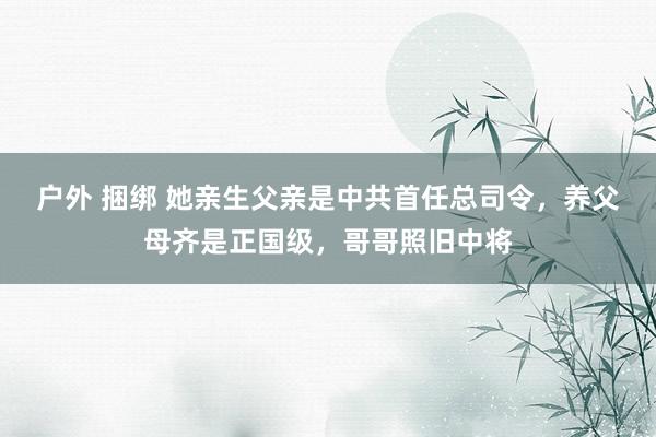 户外 捆绑 她亲生父亲是中共首任总司令,养父母齐是正国级,哥哥照旧中将