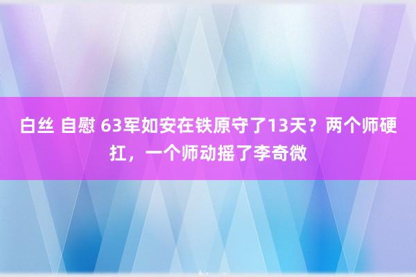 白丝 自慰 63军如安在铁原守了13天？两个师硬扛，一个师动摇了李奇微