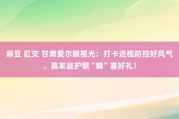 麻豆 肛交 甘肃爱尔眼视光：打卡近视防控好风气，赢家庭护眼“睛”喜好礼！