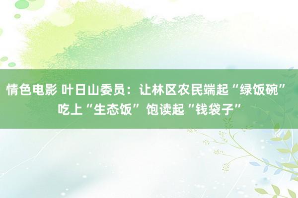 情色电影 叶日山委员：让林区农民端起“绿饭碗” 吃上“生态饭” 饱读起“钱袋子”