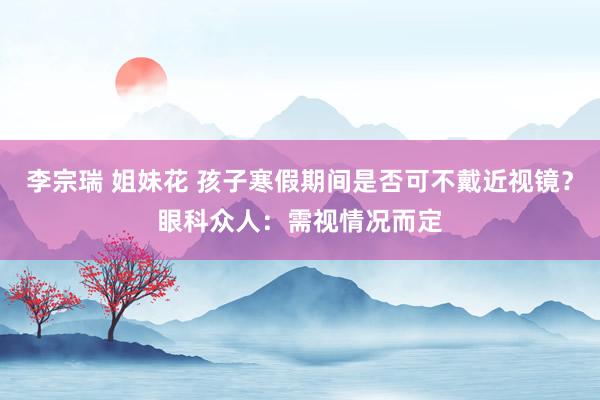 李宗瑞 姐妹花 孩子寒假期间是否可不戴近视镜？眼科众人：需视情况而定