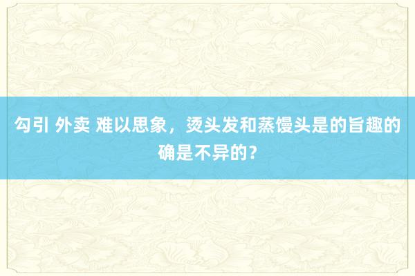 勾引 外卖 难以思象,烫头发和蒸馒头是的旨趣的确是不异的?
