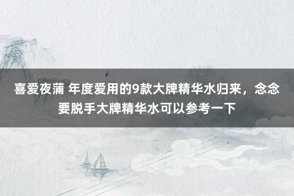 喜爱夜蒲 年度爱用的9款大牌精华水归来,念念要脱手大牌精华水可以参考一下