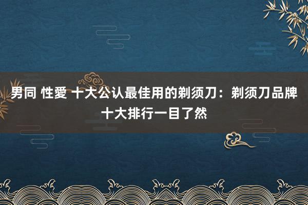 男同 性愛 十大公认最佳用的剃须刀:剃须刀品牌十大排行一目了然