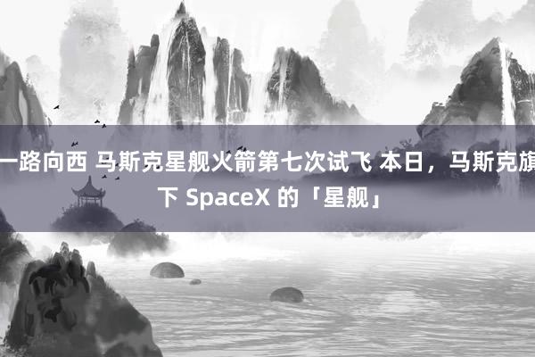 一路向西 马斯克星舰火箭第七次试飞 本日,马斯克旗下 SpaceX 的「星舰」