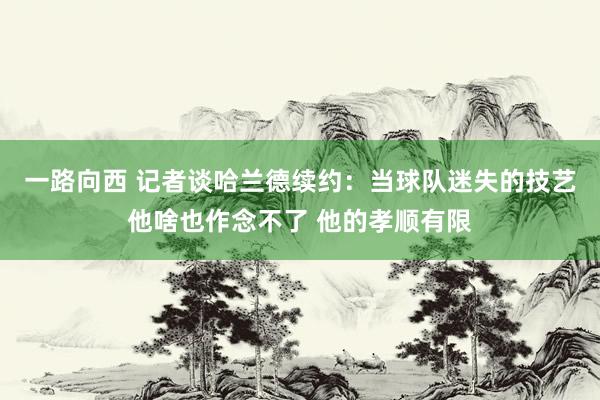 一路向西 记者谈哈兰德续约:当球队迷失的技艺他啥也作念不了 他的孝顺有限