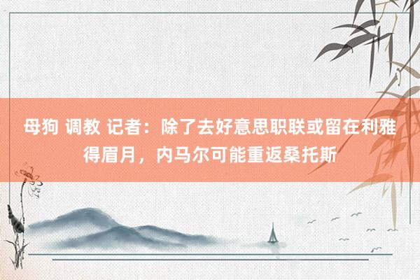 母狗 调教 记者：除了去好意思职联或留在利雅得眉月，内马尔可能重返桑托斯