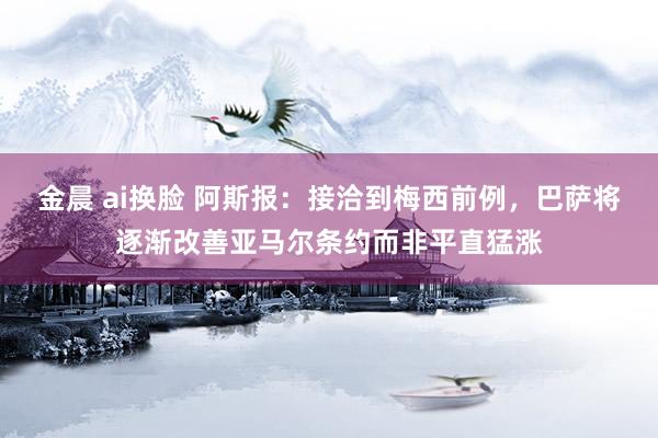 金晨 ai换脸 阿斯报:接洽到梅西前例,巴萨将逐渐改善亚马尔条约而非平直猛涨