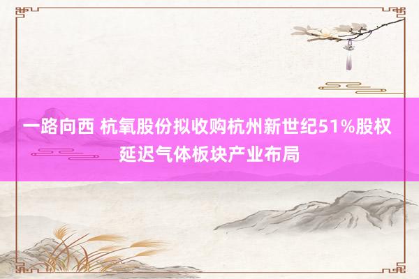 一路向西 杭氧股份拟收购杭州新世纪51%股权 延迟气体板块产业布局