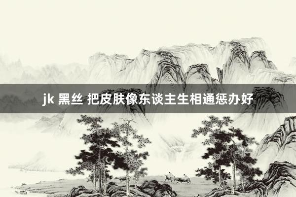 jk 黑丝 把皮肤像东谈主生相通惩办好