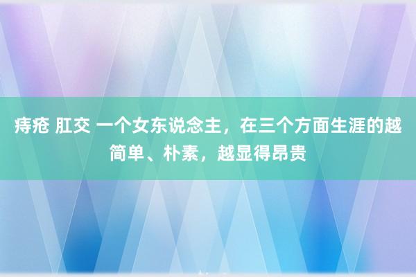 痔疮 肛交 一个女东说念主，在三个方面生涯的越简单、朴素，越显得昂贵