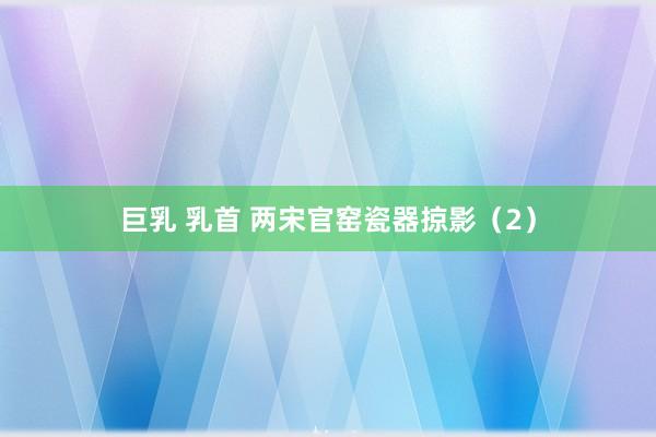 巨乳 乳首 两宋官窑瓷器掠影(2)
